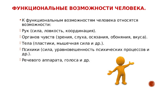 Функциональные возможности человека. К функциональным возможностям человека относятся возможности: Рук (сила, ловкость, координация). Органов чувств (зрения, слуха, осязания, обоняния, вкуса). Тела (пластики, мышечная сила и др.). Психики (сила, уравновешенность психических процессов и др.). Речевого аппарата, голоса и др. 