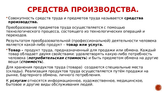 Средства производства. Совокупность средств труда и предметов труда называется средства производства. Преобразование предметов труда осуществляется с помощью технологического процесса, состоящего из технологических операций и переходов. Результатом преобразовательной (профессиональной) деятельности человека является какой-либо продукт – товар или услуга. Товар – продукт труда, предназначенный для продажи или обмена. Каждый товар обладает двумя свойствами: удовлетворять какую-либо потребность человека ( потребительская стоимость ) и быть предметом обмена на другие вещи ( стоимость ). Для хранения продуктов труда (товара) создаются специальные места (склады). Реализация продуктов труда осуществляется путём продажи на рынке, бартерного обмена, личного потребления. К услугам относятся информационное, художественное, медицинское, бытовое и другие виды обслуживания людей. 