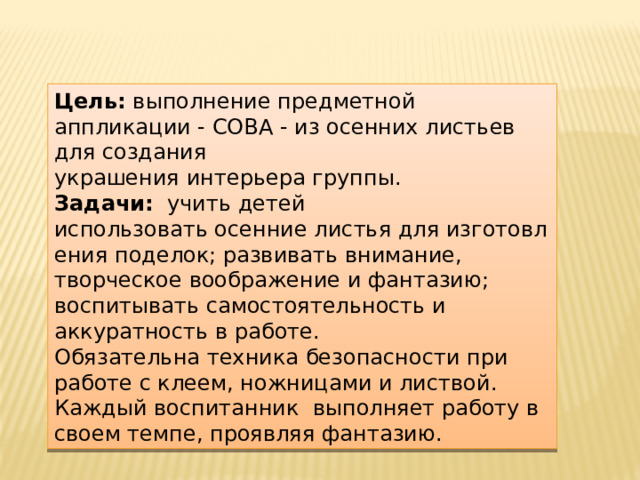 Цель: выполнение предметной аппликации - СОВА - из осенних листьев для создания украшения интерьера группы. Задачи: учить детей использовать осенние листья для изготовления поделок; развивать внимание, творческое воображение и фантазию; воспитывать самостоятельность и аккуратность в работе. Обязательна техника безопасности при работе с клеем, ножницами и листвой. Каждый воспитанник выполняет работу в своем темпе, проявляя фантазию. 