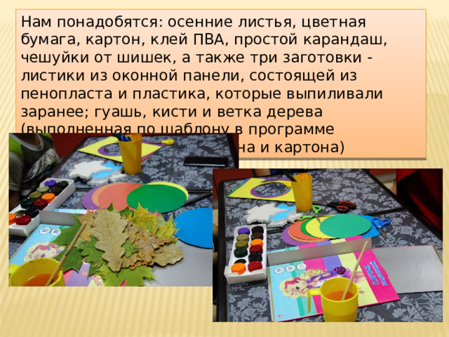 Нам понадобятся: осенние листья, цветная бумага, картон, клей ПВА, простой карандаш, чешуйки от шишек, а также три заготовки - листики из оконной панели, состоящей из пенопласта и пластика, которые выпиливали заранее; гуашь, кисти и ветка дерева (выполненная по шаблону в программе Microsoft Publisher из ватмана и картона) 