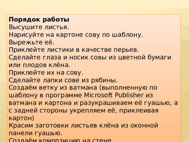 Порядок работы Высушите листья. Нарисуйте на картоне сову по шаблону. Вырежьте её. Приклейте листики в качестве перьев. Сделайте глаза и носик совы из цветной бумаги или плодов клёна. Приклейте их на сову. Сделайте лапки сове из рябины. Создаём ветку из ватмана (выполненную по шаблону в программе Microsoft Publisher из ватмана и картона и разукрашиваем её гуашью, а с задней стороны укрепляем её, приклеивая картон) Красим заготовки листьев клёна из оконной панели гуашью. Создаём композицию на стене. 