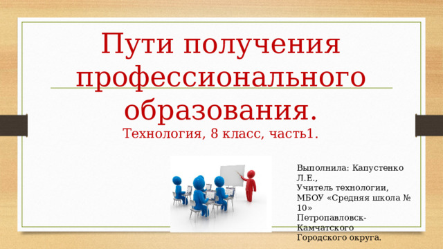 Пути получения профессионального образования.  Технология, 8 класс, часть1. Выполнила: Капустенко Л.Е., Учитель технологии, МБОУ «Средняя школа № 10» Петропавловск-Камчатского Городского округа. 