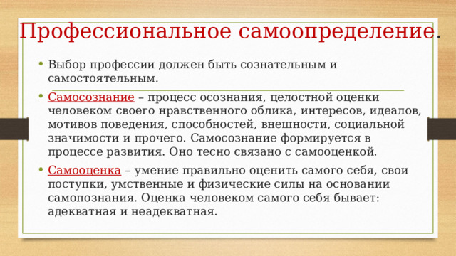 Профессиональное самоопределение . Выбор профессии должен быть сознательным и самостоятельным. Самосознание  – процесс осознания, целостной оценки человеком своего нравственного облика, интересов, идеалов, мотивов поведения, способностей, внешности, социальной значимости и прочего. Самосознание формируется в процессе развития. Оно тесно связано с самооценкой. Самооценка – умение правильно оценить самого себя, свои поступки, умственные и физические силы на основании самопознания. Оценка человеком самого себя бывает: адекватная и неадекватная. 
