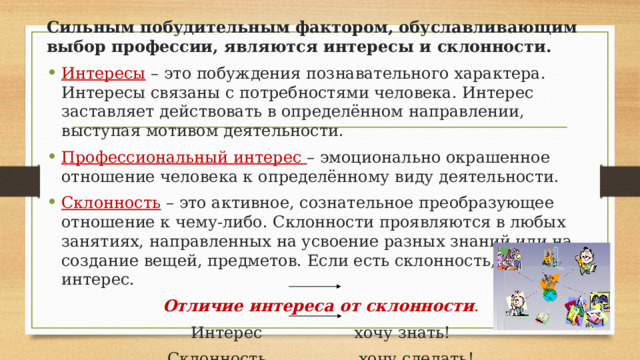Сильным побудительным фактором, обуславливающим выбор профессии, являются интересы и склонности. Интересы – это побуждения познавательного характера. Интересы связаны с потребностями человека. Интерес заставляет действовать в определённом направлении, выступая мотивом деятельности. Профессиональный интерес – эмоционально окрашенное отношение человека к определённому виду деятельности. Склонность – это активное, сознательное преобразующее отношение к чему-либо. Склонности проявляются в любых занятиях, направленных на усвоение разных знаний или на создание вещей, предметов. Если есть склонность, то есть и интерес. Отличие интереса от склонности . Интерес хочу знать! Склонность хочу сделать! 