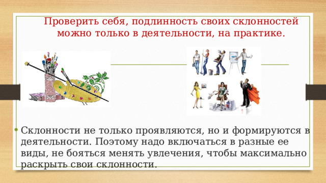 Проверить себя, подлинность своих склонностей можно только в деятельности, на практике.   Склонности не только проявляются, но и формируются в деятельности. Поэтому надо включаться в разные ее виды, не бояться менять увлечения, чтобы максимально раскрыть свои склонности. 
