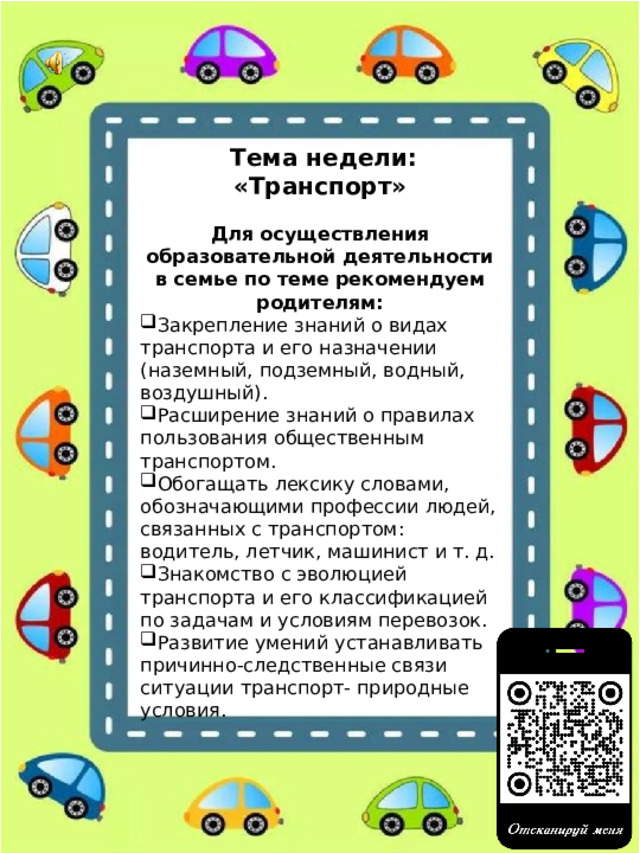  Тема недели: «Транспорт»  Для осуществления образовательной деятельности в семье по теме рекомендуем родителям: Закрепление знаний о видах транспорта и его назначении (наземный, подземный, водный, воздушный). Расширение знаний о правилах пользования общественным транспортом. Обогащать лексику словами, обозначающими профессии людей, связанных с транспортом: водитель, летчик, машинист и т. д. Знакомство с эволюцией транспорта и его классификацией по задачам и условиям перевозок. Развитие умений устанавливать причинно-следственные связи ситуации транспорт- природные условия. 