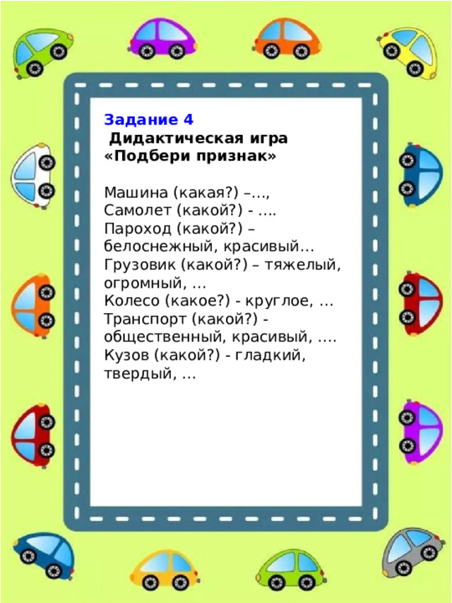 Задание 4   Дидактическая игра «Подбери признак» Машина (какая?) –..., Самолет (какой?) - .... Пароход (какой?) – белоснежный, красивый… Грузовик (какой?) – тяжелый, огромный, … Колесо (какое?) - круглое, … Транспорт (какой?) - общественный, красивый, …. Кузов (какой?) - гладкий, твердый, ... 