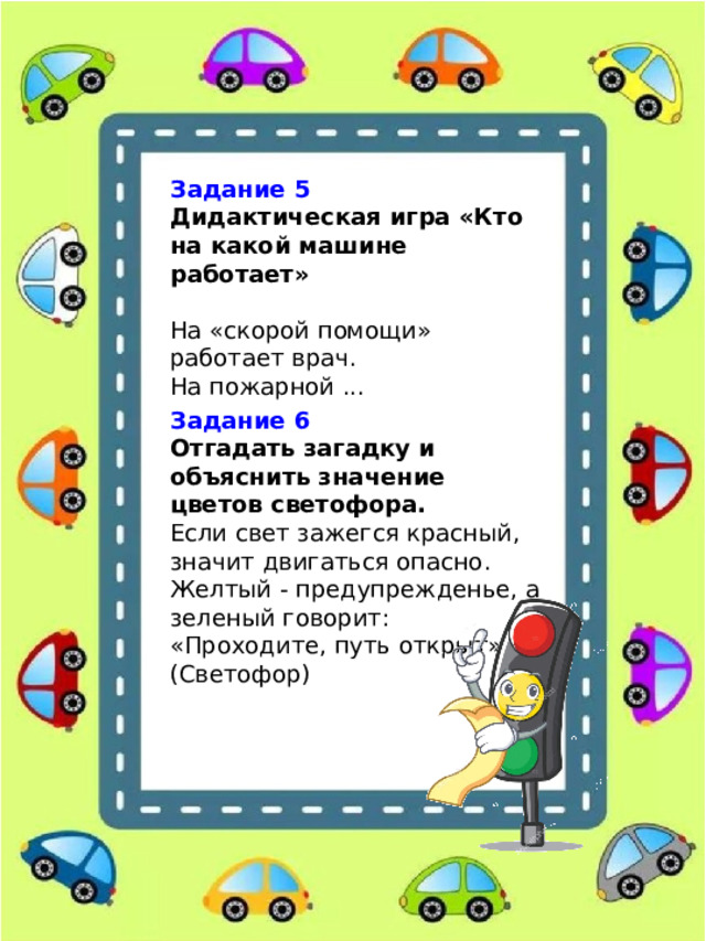 Задание 5 Дидактическая игра «Кто на какой машине работает»  На «скорой помощи» работает врач. На пожарной ... Задание 6 Отгадать загадку и объяснить значение цветов светофора. Если свет зажегся красный, значит двигаться опасно. Желтый - предупрежденье, а зеленый говорит: «Проходите, путь открыт». (Светофор) 