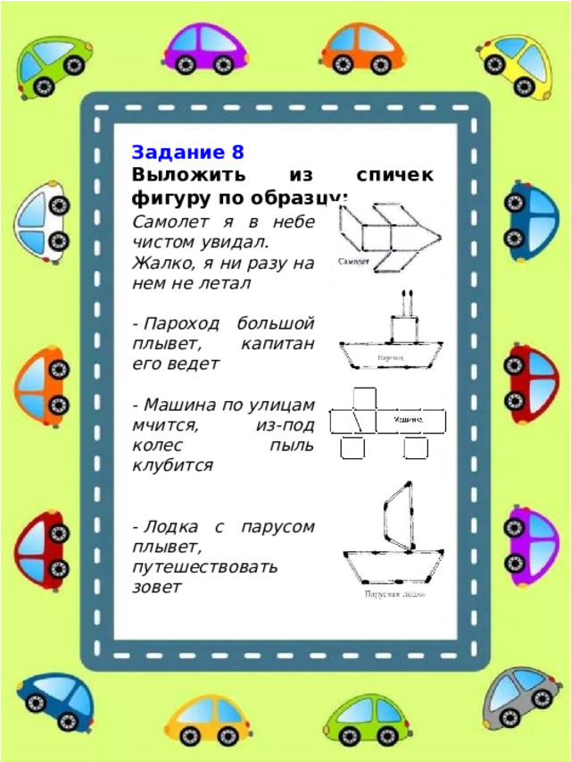 Задание 8 Выложить из спичек фигуру по образцу: Самолет я в небе чистом увидал. Жалко, я ни разу на нем не летал  - Пароход большой плывет, капитан его ведет  - Машина по улицам мчится, из-под колес пыль клубится   - Лодка с парусом плывет, путешествовать зовет 