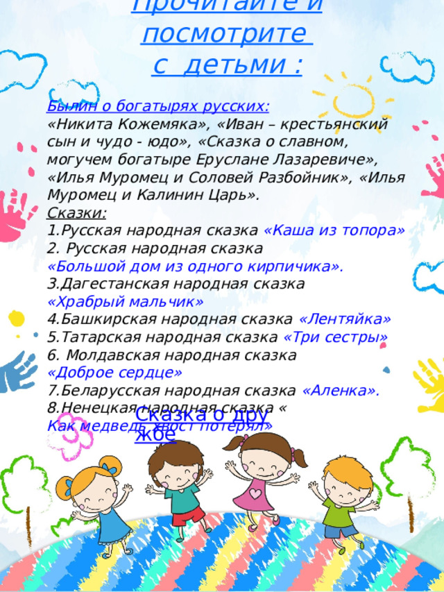 Прочитайте и посмотрите с детьми :  Былин о богатырях русских: «Никита Кожемяка», «Иван – крестьянский сын и чудо - юдо», «Сказка о славном, могучем богатыре Еруслане Лазаревиче», «Илья Муромец и Соловей Разбойник», «Илья Муромец и Калинин Царь».  Сказки: 1.Русская народная сказка «Каша из топора» 2. Русская народная сказка «Большой дом из одного кирпичика». 3.Дагестанская народная сказка «Храбрый мальчик» 4.Башкирская народная сказка «Лентяйка» 5.Татарская народная сказка «Три сестры» 6. Молдавская народная сказка «Доброе сердце» 7.Беларусская народная сказка «Аленка». 8.Ненецкая народная сказка « Как медведь хвост потерял» Сказка о дружбе 