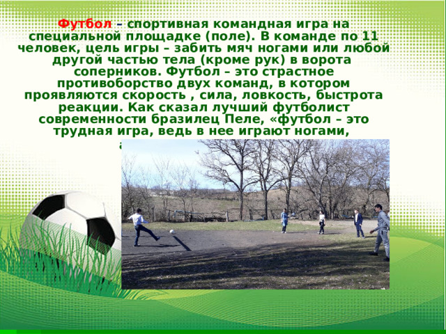 Футбол – спортивная командная игра на специальной площадке (поле). В команде по 11 человек, цель игры – забить мяч ногами или любой другой частью тела (кроме рук) в ворота соперников. Футбол – это страстное противоборство двух команд, в котором проявляются скорость , сила, ловкость, быстрота реакции. Как сказал лучший футболист современности бразилец Пеле, «футбол – это трудная игра, ведь в нее играют ногами, а думать надо головой  