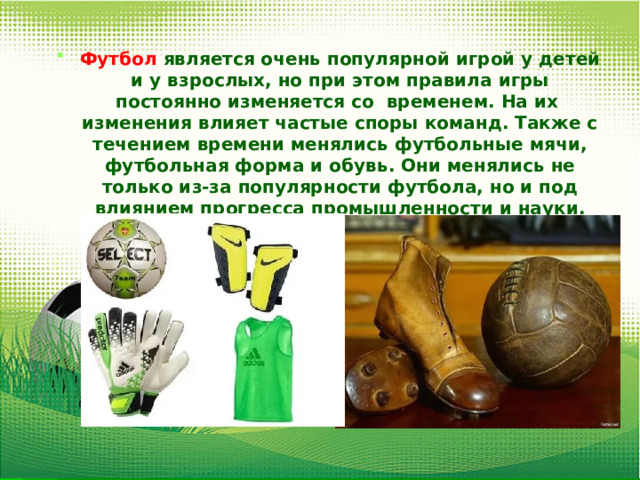 Футбол  является очень популярной игрой у детей и у взрослых, но при этом правила игры постоянно изменяется со временем. На их изменения влияет частые споры команд. Также с течением времени менялись футбольные мячи, футбольная форма и обувь. Они менялись не только из-за популярности футбола, но и под влиянием прогресса промышленности и науки. 