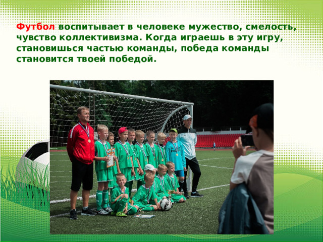 Футбол воспитывает в человеке мужество, смелость, чувство коллективизма. Когда играешь в эту игру, становишься частью команды, победа команды становится твоей победой. 