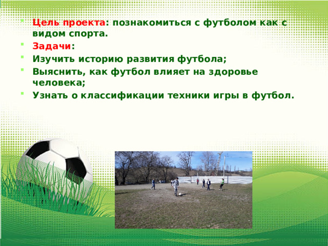 Цель проекта : познакомиться с футболом как с видом спорта. Задачи : Изучить историю развития футбола; Выяснить, как футбол влияет на здоровье человека; Узнать о классификации техники игры в футбол.  