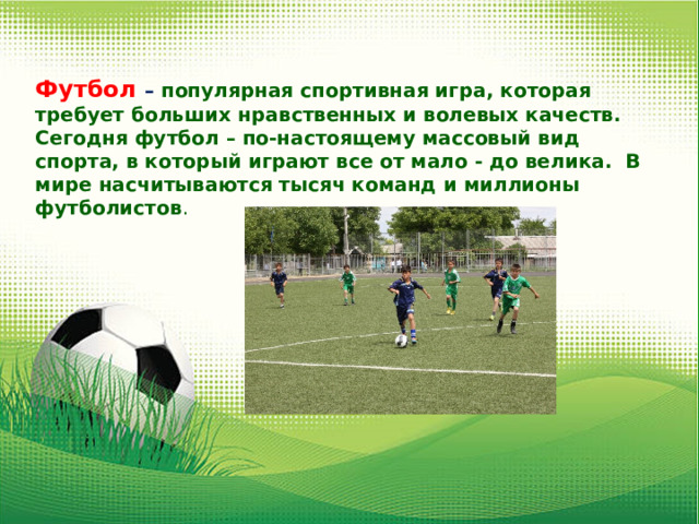 Футбол – популярная спортивная игра, которая требует больших нравственных и волевых качеств. Сегодня футбол – по-настоящему массовый вид спорта, в который играют все от мало - до велика. В мире насчитываются тысяч команд и миллионы футболистов . 