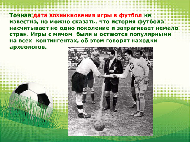 Точная дата возникновения игры в футбол не известна, но можно сказать, что история футбола насчитывает не одно поколение и затрагивает немало стран. Игры с мячом были и остаются популярными на всех контингентах, об этом говорят находки археологов. 