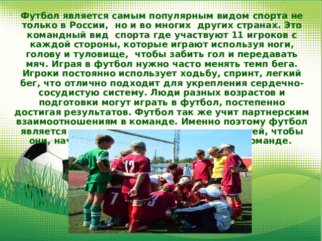 Футбол является самым популярным видом спорта не только в России, но и во многих других странах. Это командный вид спорта где участвуют 11 игроков с каждой стороны, которые играют используя ноги, голову и туловище, чтобы забить гол и передавать мяч. Играя в футбол нужно часто менять темп бега. Игроки постоянно использует ходьбу, спринт, легкий бег, что отлично подходит для укрепления сердечно- сосудистую систему. Люди разных возрастов и подготовки могут играть в футбол, постепенно достигая результатов. Футбол так же учит партнерским взаимоотношениям в команде. Именно поэтому футбол является прекрасным видом спорта для детей, чтобы они, начиная с детства учились играть в команде. 