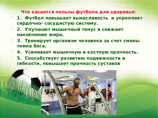 Что касается пользы футбола для здоровья: 1.  Футбол повышает выносливость и укрепляет сердечно- сосудистую систему. 2.  Улучшает мышечный тонус и снижает накопление жира. 3.  Тренирует организм человека за счет смены темпа бега. 4.  Усиливает мышечную и костную прочность. 5.  Способствует развитию подвижности и гибкости, повышает прочность суставов 