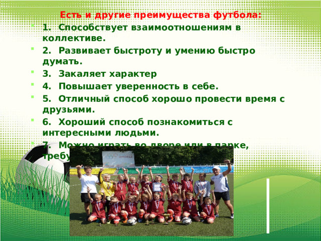 Есть и другие преимущества футбола: 1.  Способствует взаимоотношениям в коллективе. 2.  Развивает быстроту и умению быстро думать. 3.  Закаляет характер 4.  Повышает уверенность в себе. 5.  Отличный способ хорошо провести время с друзьями. 6.  Хороший способ познакомиться с интересными людьми. 7.  Можно играть во дворе или в парке, требует мало оборудования. 