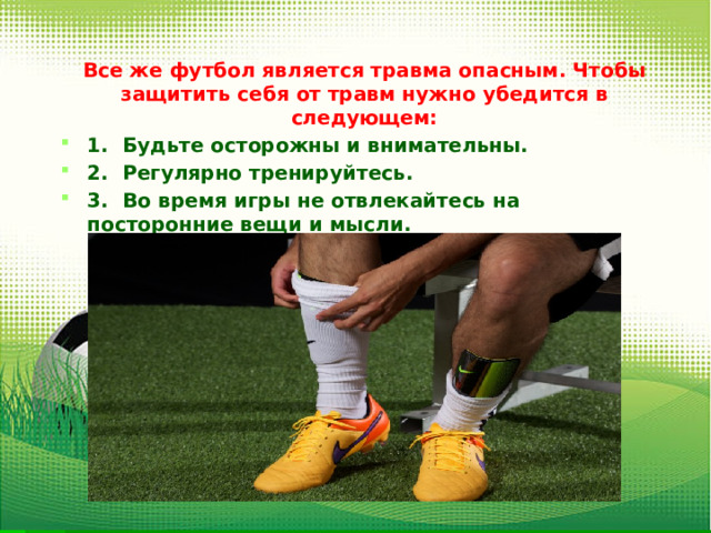 Все же футбол является травма опасным. Чтобы защитить себя от травм нужно убедится в следующем: 1.  Будьте осторожны и внимательны. 2.  Регулярно тренируйтесь. 3.  Во время игры не отвлекайтесь на посторонние вещи и мысли. 