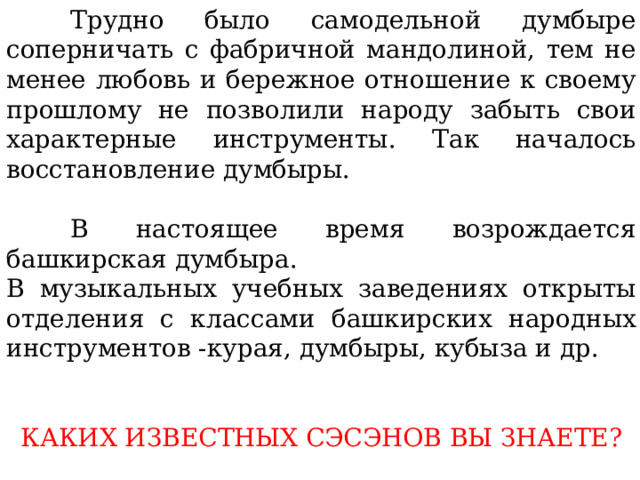 Трудно было самодельной думбыре соперничать с фабричной мандолиной, тем не менее любовь и бережное отношение к своему прошлому не позволили народу забыть свои характерные инструменты. Так началось восстановление думбыры.  В настоящее время возрождается башкирская думбыра. В музыкальных учебных заведениях открыты отделения с классами башкирских народных инструментов -курая, думбыры, кубыза и др. КАКИХ ИЗВЕСТНЫХ СЭСЭНОВ ВЫ ЗНАЕТЕ? 