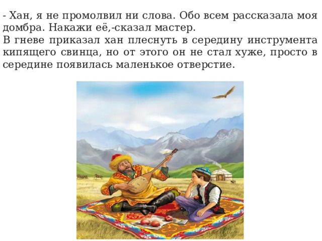 - Хан, я не промолвил ни слова. Обо всем рассказала моя домбра. Накажи её,-сказал мастер. В гневе приказал хан плеснуть в середину инструмента кипящего свинца, но от этого он не стал хуже, просто в середине появилась маленькое отверстие. 