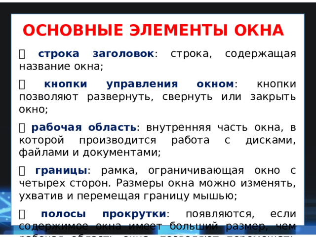 ОСНОВНЫЕ ЭЛЕМЕНТЫ ОКНА  строка  заголовок : строка, содержащая название окна;  кнопки управления окном : кнопки позволяют развернуть, свернуть или закрыть окно;  рабочая область : внутренняя часть окна, в которой производится работа с дисками, файлами и документами;  границы : рамка, ограничивающая окно с четырех сторон. Размеры окна можно изменять, ухватив и перемещая границу мышью;  полосы прокрутки : появляются, если содержимое окна имеет больший размер, чем рабочая область окна, позволяют перемещать содержимое окна по вертикали или горизонтали. 