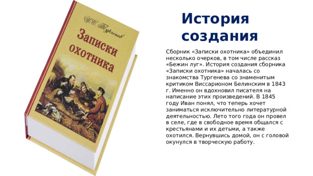 История создания Сборник «Записки охотника» объединил несколько очерков, в том числе рассказ «Бежин луг». История создания сборника «Записки охотника» началась со знакомства Тургенева со знаменитым критиком Виссарионом Белинским в 1843 г. Именно он вдохновил писателя на написание этих произведений. В 1845 году Иван понял, что теперь хочет заниматься исключительно литературной деятельностью. Лето того года он провел в селе, где в свободное время общался с крестьянами и их детьми, а также охотился. Вернувшись домой, он с головой окунулся в творческую работу.   