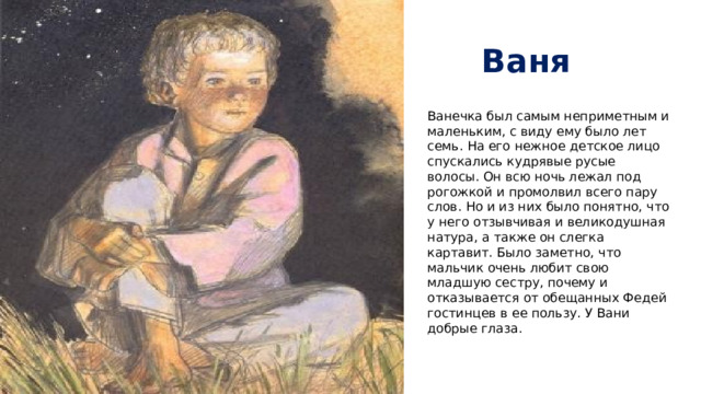 Ваня Ванечка был самым неприметным и маленьким, с виду ему было лет семь. На его нежное детское лицо спускались кудрявые русые волосы. Он всю ночь лежал под рогожкой и промолвил всего пару слов. Но и из них было понятно, что у него отзывчивая и великодушная натура, а также он слегка картавит. Было заметно, что мальчик очень любит свою младшую сестру, почему и отказывается от обещанных Федей гостинцев в ее пользу. У Вани добрые глаза.   