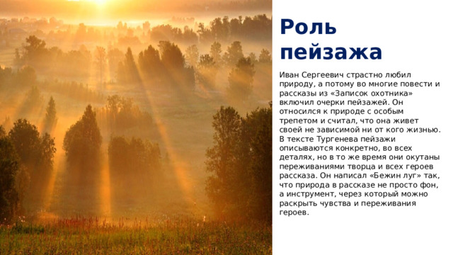 Роль пейзажа Иван Сергеевич страстно любил природу, а потому во многие повести и рассказы из «Записок охотника» включил очерки пейзажей. Он относился к природе с особым трепетом и считал, что она живет своей не зависимой ни от кого жизнью. В тексте Тургенева пейзажи описываются конкретно, во всех деталях, но в то же время они окутаны переживаниями творца и всех героев рассказа. Он написал «Бежин луг» так, что природа в рассказе не просто фон, а инструмент, через который можно раскрыть чувства и переживания героев.   