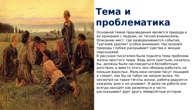 Тема и проблематика Основной темой произведения является природа и ее единение с людьми, их тесная взаимосвязь. Описанию мест, где разворачиваются события, Тургенев уделяет особое внимание. Настроения природы глубже раскрывают чувства и эмоции персонажей.  В рассказе писателем была поднята тема проблема жизни простого люда. Ведь дети крестьян, казалось бы, должны были наслаждаться беззаботным детством, а вместо этого они обязаны работать не меньше взрослых. Мальчики ночами пасут лошадей и следят, как бы на табун ни напали волки. Но несмотря на такие тяготы жизни, ребята радуются каждому дню и не унывают. И даже на работе они всегда находят как развлечься и часто рассказывают друг другу невероятные истории.   