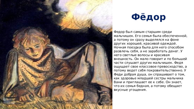 Фёдор Федор был самым старшим среди мальчишек. Его семья была обеспеченной, а потому он сразу выделялся на фоне других хорошей, красивой одеждой. Ночная поездка была для него способом развлечь себя, а не заработать денег. У него светлые волосы и красивая внешность. Он мало говорит и по большей части слушает других мальчишек. Федя ощущает свое классовое превосходство, а потому ведет себя покровительственно. У Феди добрая душа, он спрашивает о том, как здоровье младшей сестры мальчика Вани и приглашает ее к себе. Он знает, что их семья бедная, а потому обещает вкусные угощения.   