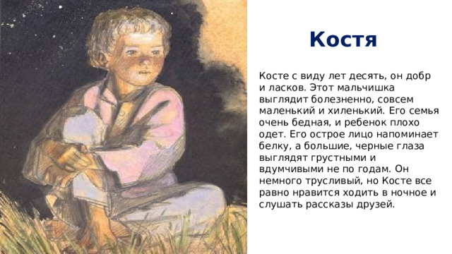 Костя Косте с виду лет десять, он добр и ласков. Этот мальчишка выглядит болезненно, совсем маленький и хиленький. Его семья очень бедная, и ребенок плохо одет. Его острое лицо напоминает белку, а большие, черные глаза выглядят грустными и вдумчивыми не по годам. Он немного трусливый, но Косте все равно нравится ходить в ночное и слушать рассказы друзей.   
