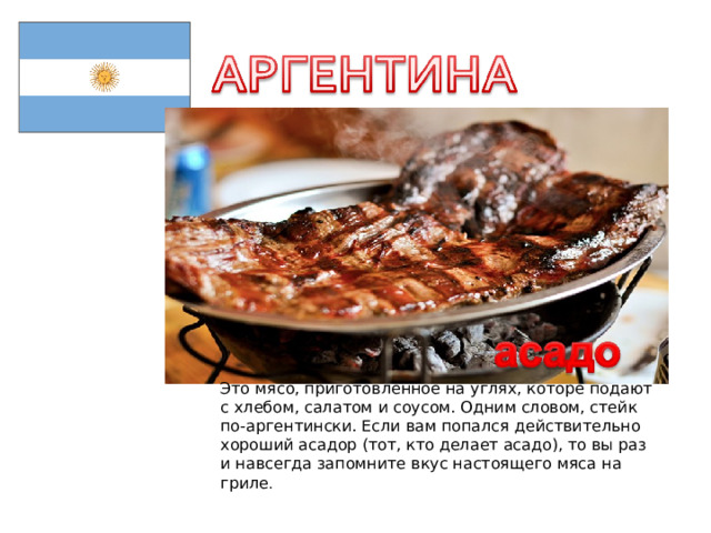 Это мясо, приготовленное на углях, которе подают с хлебом, салатом и соусом. Одним словом, стейк по-аргентински. Если вам попался действительно хороший асадор (тот, кто делает асадо), то вы раз и навсегда запомните вкус настоящего мяса на гриле . 