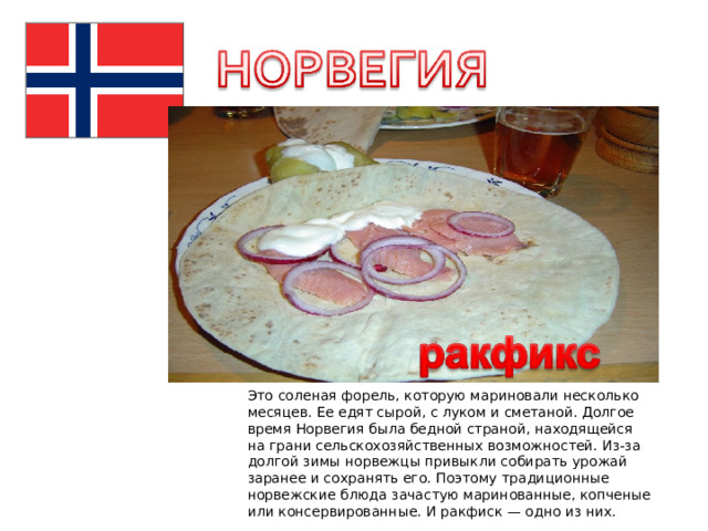 Это соленая форель, которую мариновали несколько месяцев. Ее едят сырой, с луком и сметаной. Долгое время Норвегия была бедной страной, находящейся на грани сельскохозяйственных возможностей. Из-за долгой зимы норвежцы привыкли собирать урожай заранее и сохранять его. Поэтому традиционные норвежские блюда зачастую маринованные, копченые или консервированные. И ракфиск — одно из них. 