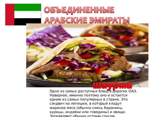 Одно из самых доступных блюд в дорогих ОАЭ. Наверное, именно поэтому оно и остается одним из самых популярных в стране. Это сэндвич на лепешке, в который кладут жареное мясо (обычно смесь баранины, курицы, индейки или говядины) и овощи. Заправляют обычно острым соусом. 