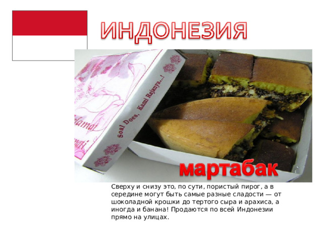 Сверху и снизу это, по сути, пористый пирог, а в середине могут быть самые разные сладости — от шоколадной крошки до тертого сыра и арахиса, а иногда и банана! Продаются по всей Индонезии прямо на улицах. 
