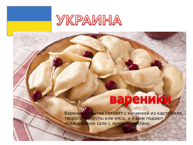 Вареники обычно готовят с начинкой из картофеля, творога, капусты или мяса, а к ним подают поджаренное сало с луком и сметану. 
