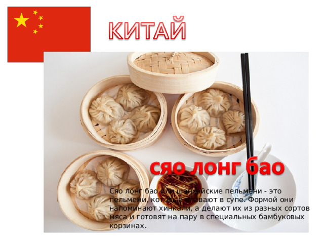 Сяо лонг бао или шанхайские пельмени - это пельмени, которые плавают в супе. Формой они напоминают хинкали, а делают их из разных сортов мяса и готовят на пару в специальных бамбуковых корзинах. 