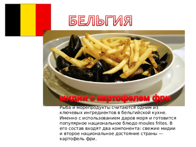 Рыба и морепродукты считаются одним из ключевых ингредиентов в бельгийской кухне. Именно с использованием даров моря и готовится популярное национальное блюдо moules frites. В его состав входят два компонента: свежие мидии и второе национальное достояние страны — картофель фри. 
