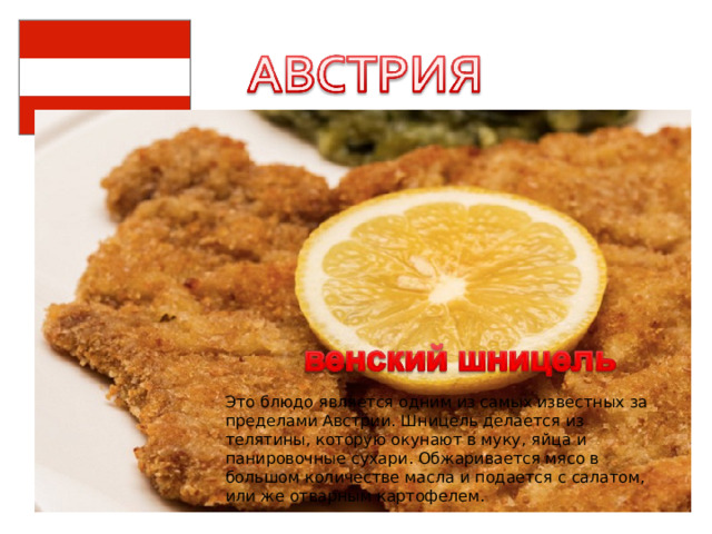 Это блюдо является одним из самых известных за пределами Австрии. Шницель делается из телятины, которую окунают в муку, яйца и панировочные сухари. Обжаривается мясо в большом количестве масла и подается с салатом, или же отварным картофелем. 