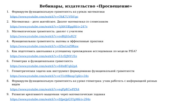 Вебинары, издательство «Просвещение» Формируем функциональную грамотность на уроках математики https://www.youtube.com/watch?v=OhK7UV0iVgc Математика – дело житейское. Диалог математика со словесником https://www.youtube.com/watch?v=5jltH1lEgg8&t=247s Математическая грамотность: диалог с учителем https://www.youtube.com/watch?v=ooBtjb5nR2Y Функциональная грамотность: вызовы и эффективные практики https://www.youtube.com/watch?v=IZbnUaZ0Raw Как подготовить школьника к успешному прохождению исследования по модели PISA? https://www.youtube.com/watch?v=S1rf2JNYUSs Геометрия и функциональная грамотность https://www.youtube.com/watch?v=64teB7qb2pA Геометрическая задача как инструмент формирования функциональной грамотности https://www.youtube.com/watch?v=eT1cHBanp7g&t=34s Формируем функциональную грамотность на уроке геометрии: учим работать с информацией разных видов https://www.youtube.com/watch?v=eqFpRCwFZX4 Развитие креативного мышления через математические задания https://www.youtube.com/watch?v=DJpeJpQ3TgM&t=294s 