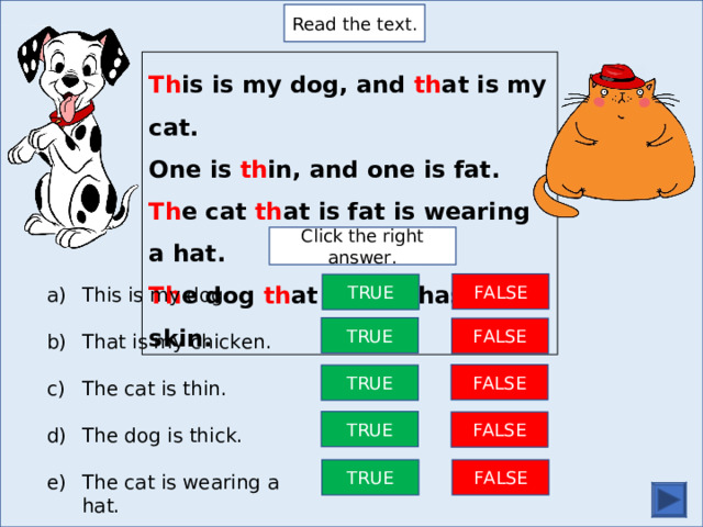 Read the text. Th is is my dog, and th at is my cat. One is th in, and one is fat. Th e cat th at is fat is wearing a hat. Th e dog th at is th in has a dot skin. Click the right answer. FALSE TRUE This is my dog.  That is my chicken.  The cat is thin.  The dog is thick.  The cat is wearing a hat. TRUE FALSE FALSE TRUE TRUE FALSE FALSE TRUE 