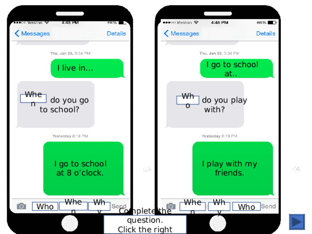 I live in… I go to school at.. ... do you go to school? ... do you play with? When Who I go to school at 8 o’clock. I play with my friends. When Who Who Why Why When Complete the question. Click the right word. 