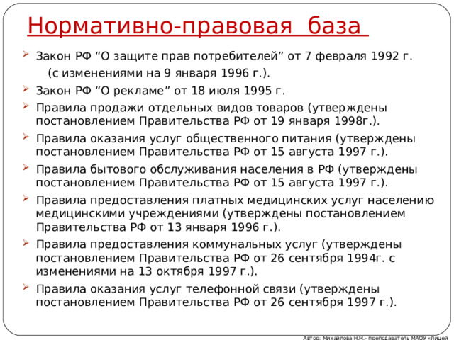 Нормативно-правовая база Закон РФ “О защите прав потребителей” от 7 февраля 1992 г.  (с изменениями на 9 января 1996 г.). Закон РФ “О рекламе” от 18 июля 1995 г. Правила продажи отдельных видов товаров (утверждены постановлением Правительства РФ от 19 января 1998г.). Правила оказания услуг общественного питания (утверждены постановлением Правительства РФ от 15 августа 1997 г.). Правила бытового обслуживания населения в РФ (утверждены постановлением Правительства РФ от 15 августа 1997 г.). Правила предоставления платных медицинских услуг населению медицинскими учреждениями (утверждены постановлением Правительства РФ от 13 января 1996 г.). Правила предоставления коммунальных услуг (утверждены постановлением Правительства РФ от 26 сентября 1994г. с изменениями на 13 октября 1997 г.). Правила оказания услуг телефонной связи (утверждены постановлением Правительства РФ от 26 сентября 1997 г.). Автор: Михайлова Н.М.- преподаватель МАОУ «Лицей № 21» 