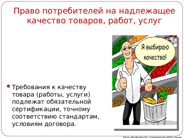 Право потребителей на надлежащее качество товаров, работ, услуг Требования к качеству товара (работы, услуги) подлежат обязательной сертификации, точному соответствию стандартам, условиям договора. Автор: Михайлова Н.М.- преподаватель МАОУ «Лицей № 21» 
