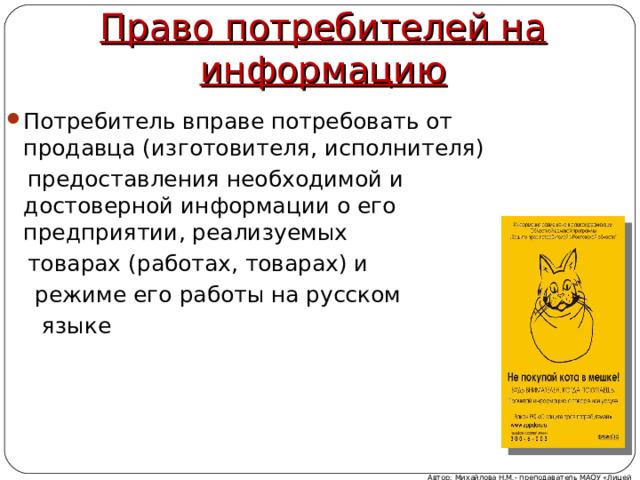 Право потребителей на информацию Потребитель вправе потребовать от продавца (изготовителя, исполнителя)  предоставления необходимой и достоверной информации о его предприятии, реализуемых  товарах (работах, товарах) и  режиме его работы на русском  языке Автор: Михайлова Н.М.- преподаватель МАОУ «Лицей № 21» 