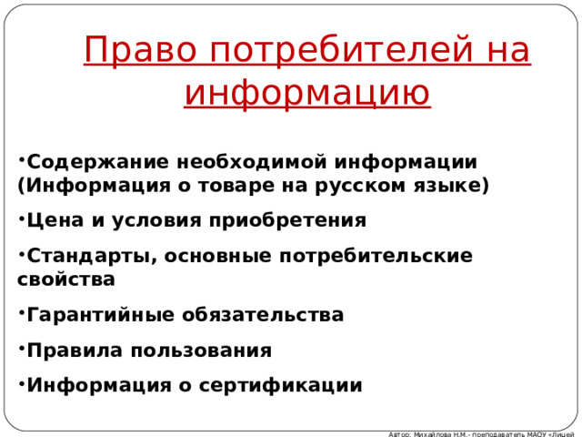 Право потребителей на информацию Содержание необходимой информации (Информация о товаре на русском языке) Цена и условия приобретения Стандарты, основные потребительские свойства Гарантийные обязательства Правила пользования Информация о сертификации Автор: Михайлова Н.М.- преподаватель МАОУ «Лицей № 21» 