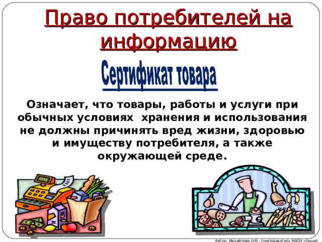 Право потребителей на информацию Означает, что товары, работы и услуги при обычных условиях хранения и использования не должны причинять вред жизни, здоровью и имуществу потребителя, а также окружающей среде. Автор: Михайлова Н.М.- преподаватель МАОУ «Лицей № 21» 