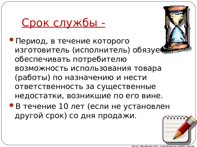 Срок службы - Период, в течение которого изготовитель (исполнитель) обязуется обеспечивать потребителю возможность использования товара (работы) по назначению и нести ответственность за существенные недостатки, возникшие по его вине. В течение 10 лет (если не установлен другой срок) со дня продажи. Автор: Михайлова Н.М.- преподаватель МАОУ «Лицей № 21» 